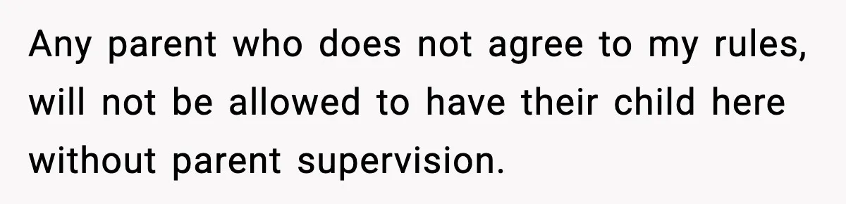 Any parent who does not agree to my rules, will not be allowed to have their child here without parent supervision.