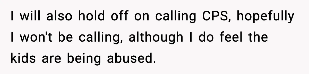 I will also hold off on calling CPS, hopefully I won't be calling, although I do feel the kids are being abused.