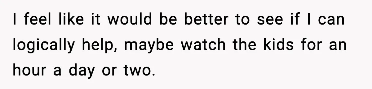 I feel like it would be better to see if I can logically help, maybe watch the kids for an hour a day or two.