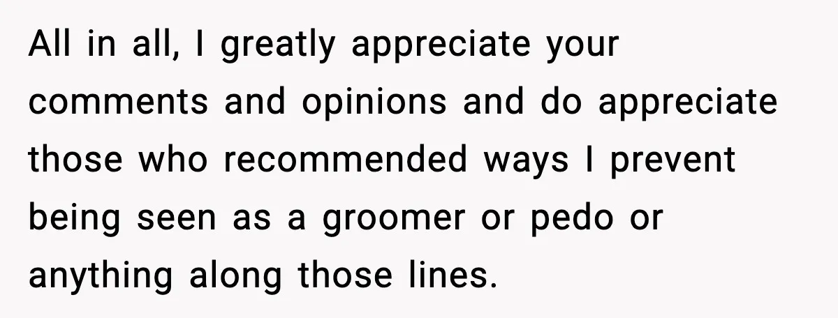 All in all, I greatly appreciate your comments and opinions and do appreciate those who recommended ways I prevent being seen as a groomer or pedo or anything along those...