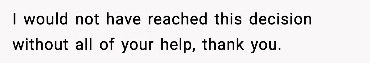 I would not have reached this decision without all of your help, thank you.