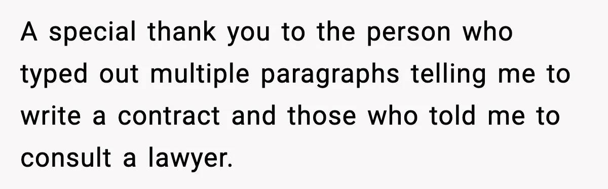 A special thank you to the person who typed out multiple paragraphs telling me to write a contract and those who told me to consult a lawyer.