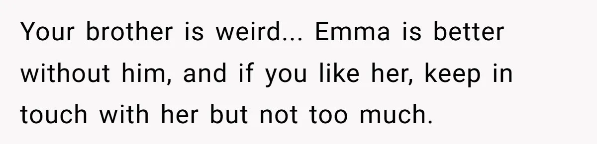 Your brother is weird... Emma is better without him, and if you like her, keep in touch with her but not too much.