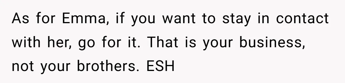 As for Emma, if you want to stay in contact with her, go for it. That is your business, not your brothers. ESH