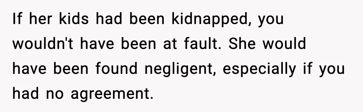 If her kids had been kidnapped, you wouldn't have been at fault. She would have been found negligent, especially if you had no agreement.