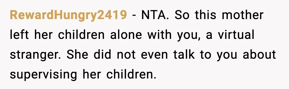 RewardHungry2419 - NTA. So this mother left her children alone with you, a virtual stranger. She did not even talk to you about supervising her children.