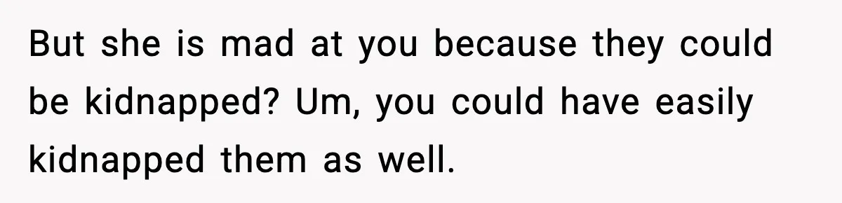 But she is mad at you because they could be kidnapped? Um, you could have easily kidnapped them as well.