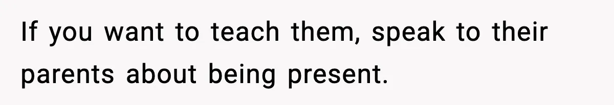 If you want to teach them, speak to their parents about being present.