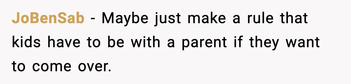 JoBenSab - Maybe just make a rule that kids have to be with a parent if they want to come over.