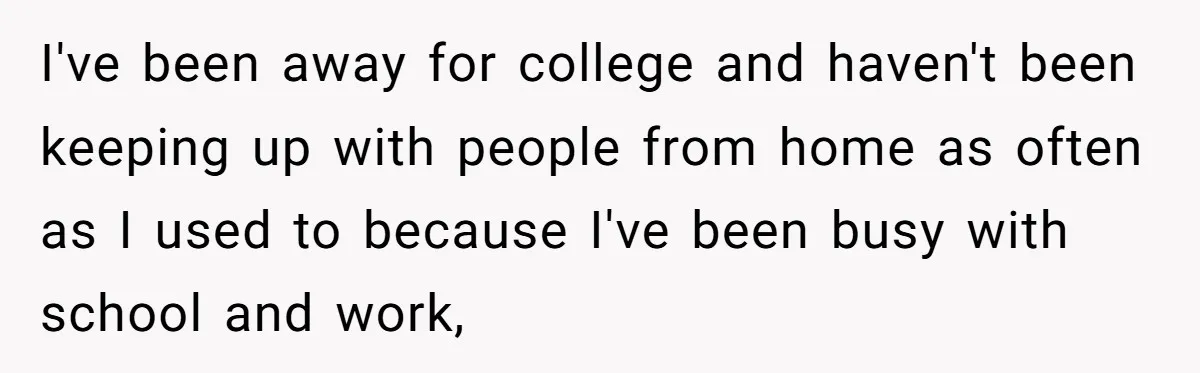I've been away for college and haven't been keeping up with people from home as often as I used to because I've been busy with school and work,