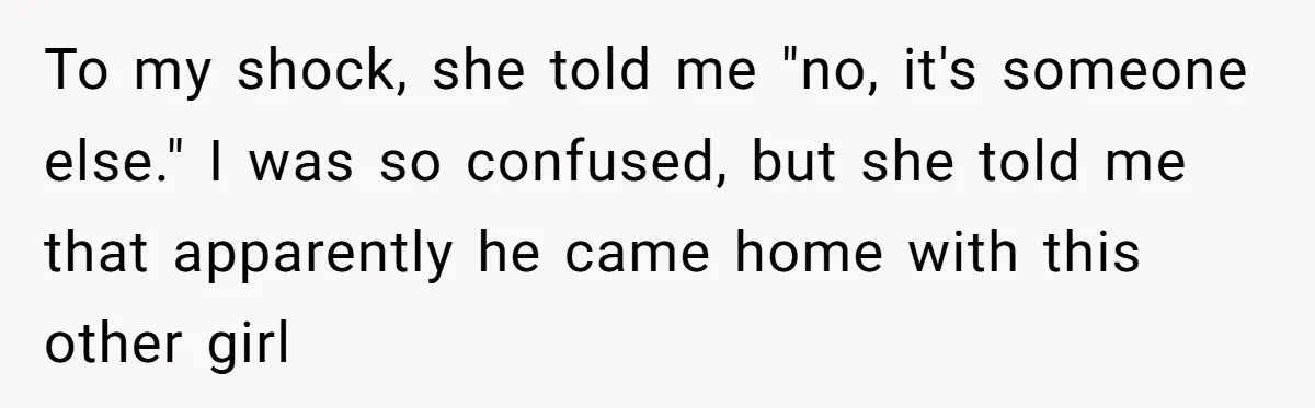 To my shock, she told me "no, it's someone else." I was so confused, but she told me that apparently he came home with this other girl