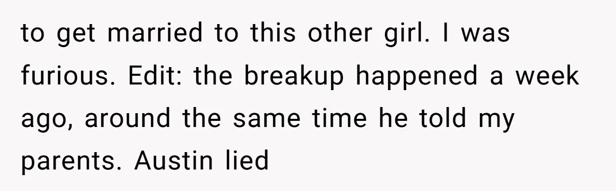 to get married to this other girl. I was furious. Edit: the breakup happened a week ago, around the same time he told my parents. Austin lied