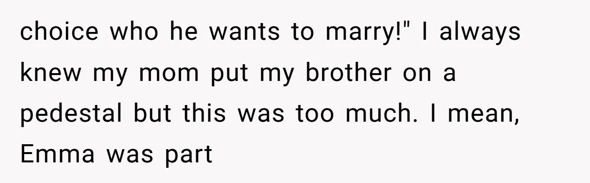 choice who he wants to marry!" I always knew my mom put my brother on a pedestal but this was too much. I mean, Emma was part