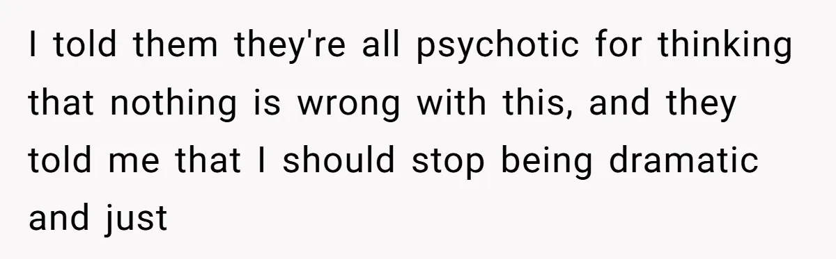 I told them they're all psychotic for thinking that nothing is wrong with this, and they told me that I should stop being dramatic and just