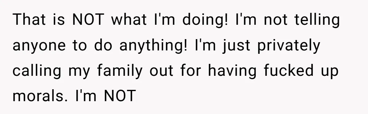 That is NOT what I'm doing! I'm not telling anyone to do anything! I'm just privately calling my family out for having fucked up morals. I'm NOT