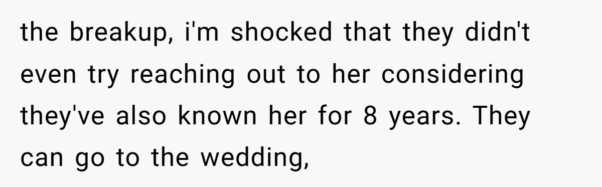 the breakup, i'm shocked that they didn't even try reaching out to her considering they've also known her for 8 years. They can go to the wedding,