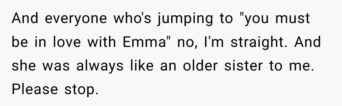 And everyone who's jumping to "you must be in love with Emma" no, I'm straight. And she was always like an older sister to me. Please stop.