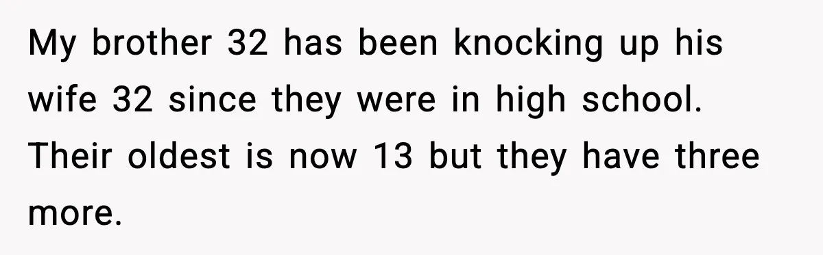 My brother 32 has been knocking up his wife 32 since they were in high school. Their oldest is now 13 but they have three more.