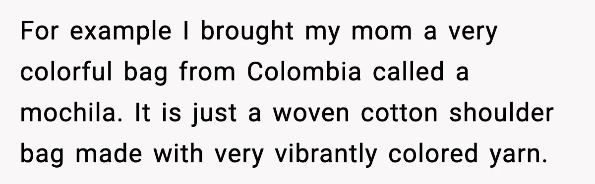 For example I brought my mom a very colorful bag from Colombia called a mochila. It is just a woven cotton shoulder bag made with very vibrantly colored yarn.