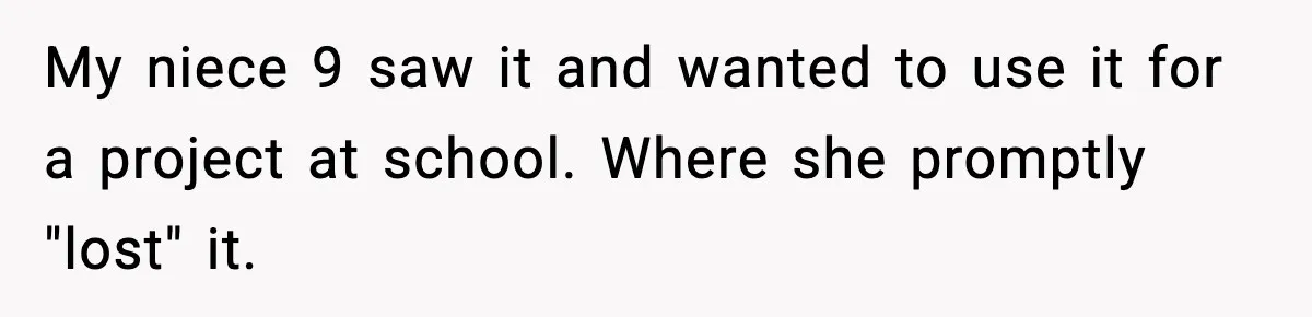 My niece 9 saw it and wanted to use it for a project at school. Where she promptly "lost" it.