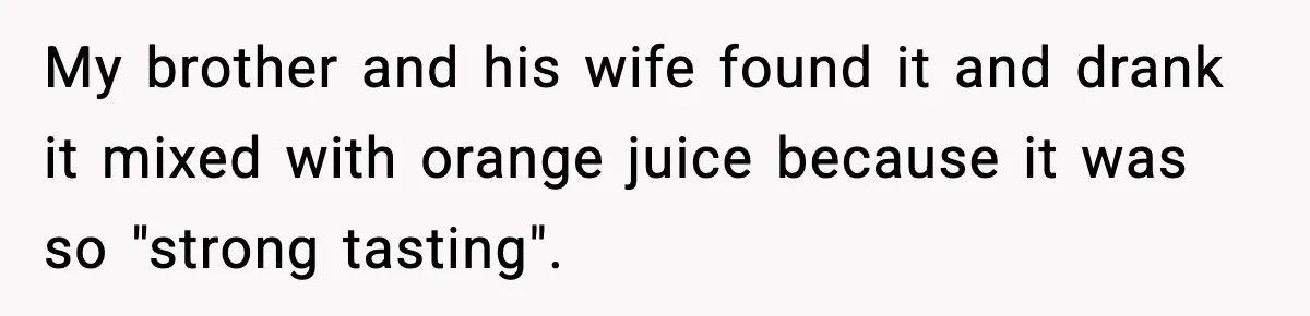 My brother and his wife found it and drank it mixed with orange juice because it was so "strong tasting".