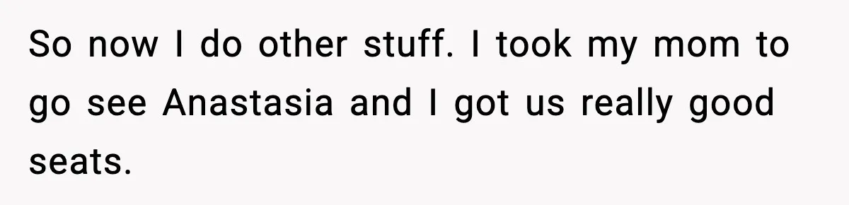 So now I do other stuff. I took my mom to go see Anastasia and I got us really good seats.