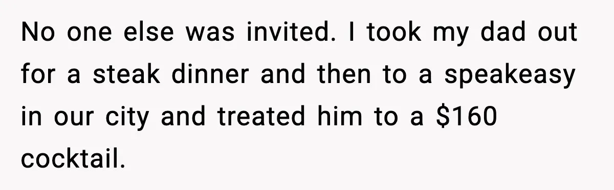 No one else was invited. I took my dad out for a steak dinner and then to a speakeasy in our city and treated him to a $160 cocktail.