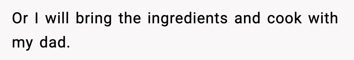 Or I will bring the ingredients and cook with my dad.
