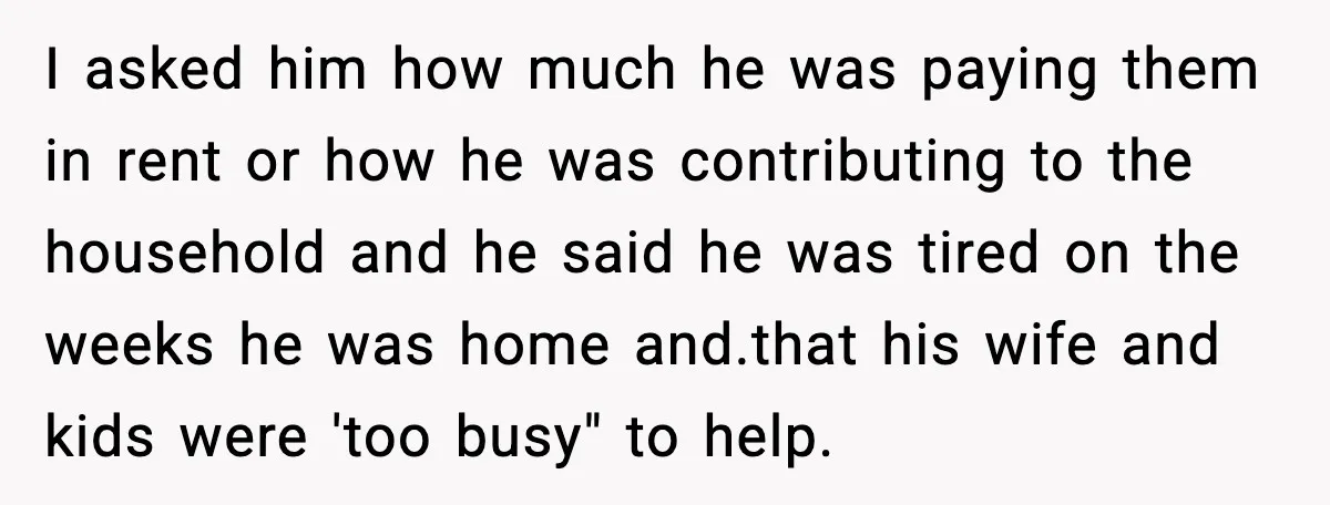 I asked him how much he was paying them in rent or how he was contributing to the household and he said he was tired on the weeks he was...