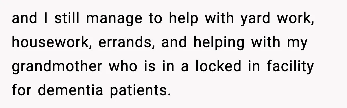 and I still manage to help with yard work, housework, errands, and helping with my grandmother who is in a locked in facility for dementia patients.