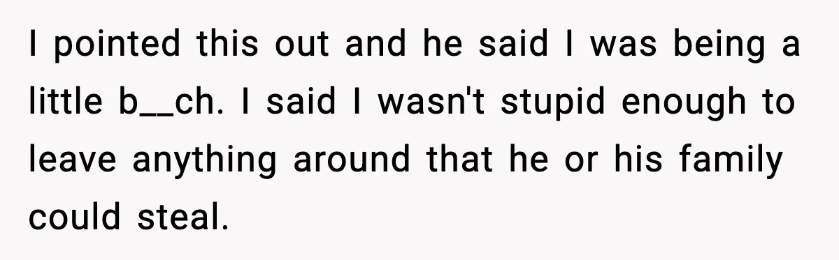 I pointed this out and he said I was being a little b__ch. I said I wasn't stupid enough to leave anything around that he or his family could steal.
