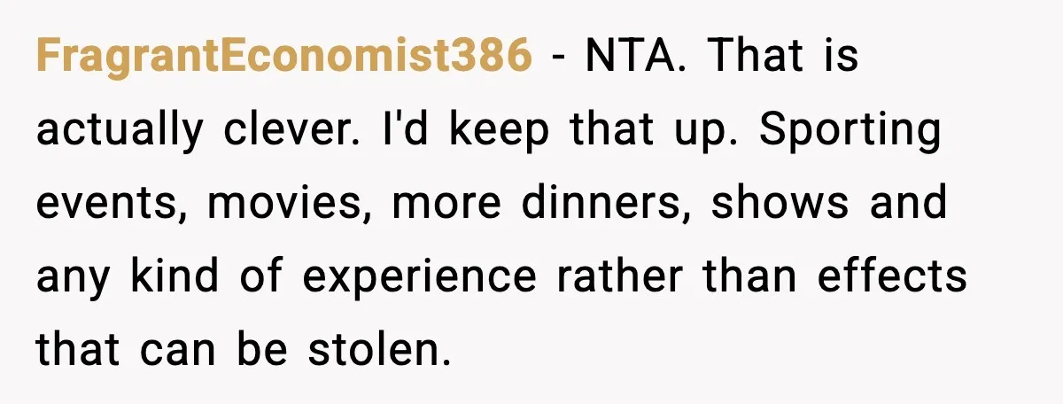 FragrantEconomist386 - NTA. That is actually clever. I'd keep that up. Sporting events, movies, more dinners, shows and any kind of experience rather than effects that can be stolen.
