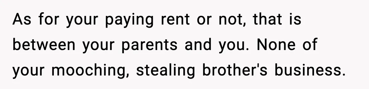 As for your paying rent or not, that is between your parents and you. None of your mooching, stealing brother's business.