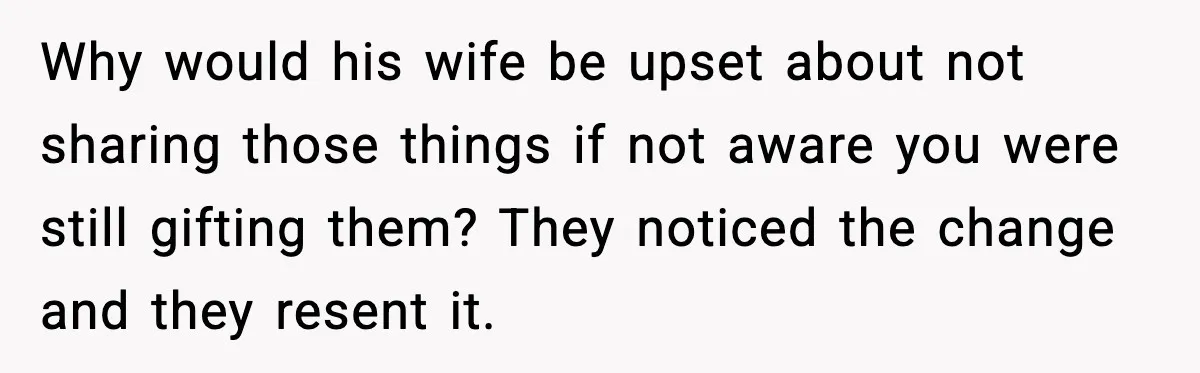 Why would his wife be upset about not sharing those things if not aware you were still gifting them? They noticed the change and they resent it.