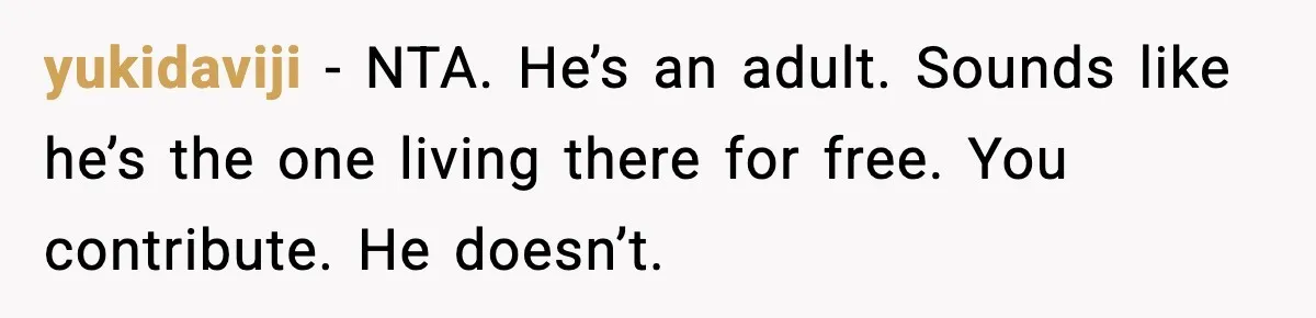 yukidaviji - NTA. He’s an adult. Sounds like he’s the one living there for free. You contribute. He doesn’t.
