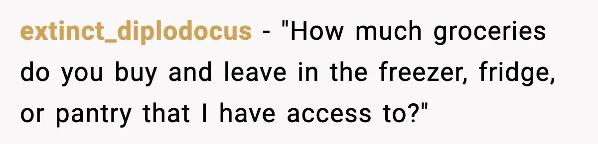 extinct_diplodocus - "How much groceries do you buy and leave in the freezer, fridge, or pantry that I have access to?"