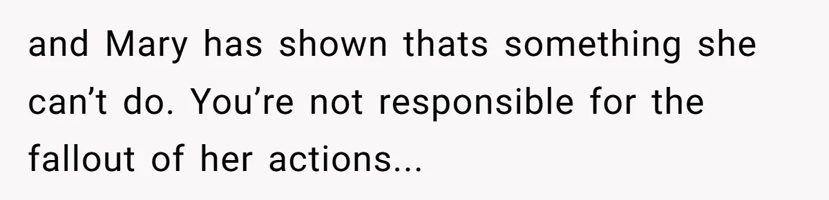 and Mary has shown thats something she can’t do. You’re not responsible for the fallout of her actions...