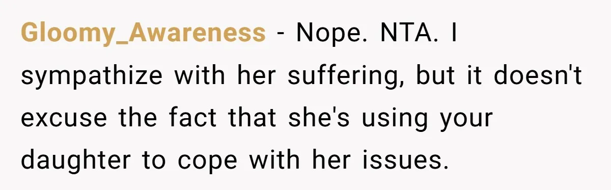 Gloomy_Awareness − Nope. NTA. I sympathize with her suffering, but it doesn't excuse the fact that she's using your daughter to cope with her issues.