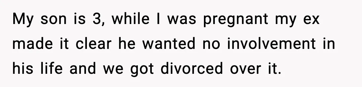 My son is 3, while I was pregnant my ex made it clear he wanted no involvement in his life and we got divorced over it.