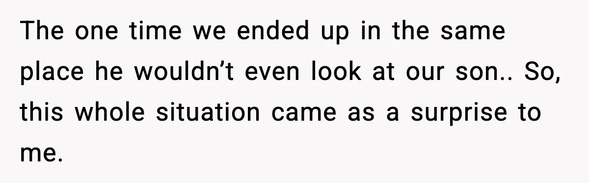 The one time we ended up in the same place he wouldn’t even look at our son.. So, this whole situation came as a surprise to me.