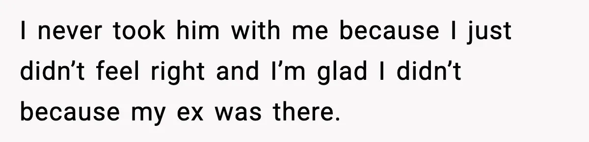 I never took him with me because I just didn’t feel right and I’m glad I didn’t because my ex was there.