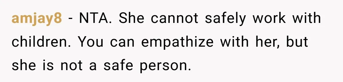 amjay8 − NTA. She cannot safely work with children. You can empathize with her, but she is not a safe person.