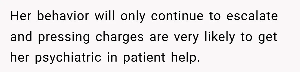 Her behavior will only continue to escalate and pressing charges are very likely to get her psychiatric in patient help.