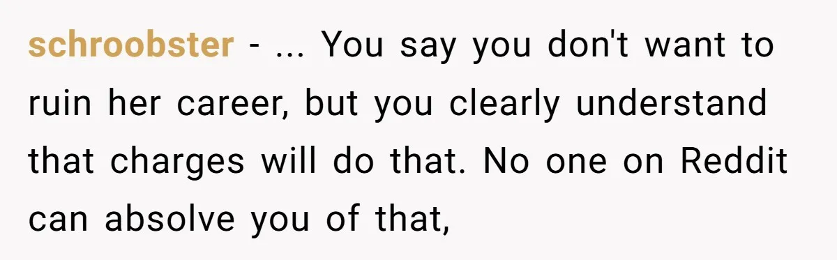 schroobster − ... You say you don't want to ruin her career, but you clearly understand that charges will do that. No one on Reddit can absolve you of that,