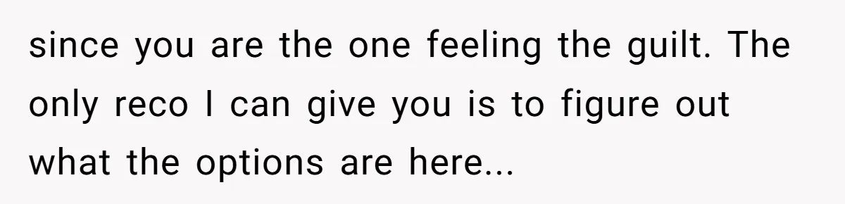 since you are the one feeling the guilt. The only reco I can give you is to figure out what the options are here...