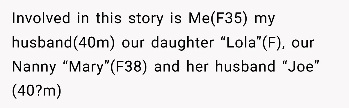 Involved in this story is Me(F35) my husband(40m) our daughter “Lola”(F), our Nanny “Mary”(F38) and her husband “Joe” (40?m)