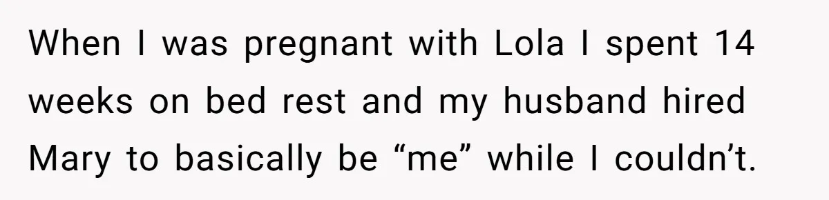 When I was pregnant with Lola I spent 14 weeks on bed rest and my husband hired Mary to basically be “me” while I couldn’t.