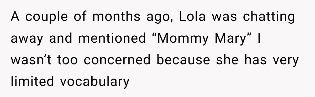A couple of months ago, Lola was chatting away and mentioned “Mommy Mary” I wasn’t too concerned because she has very limited vocabulary