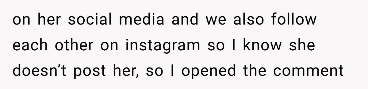 on her social media and we also follow each other on instagram so I know she doesn’t post her, so I opened the comment