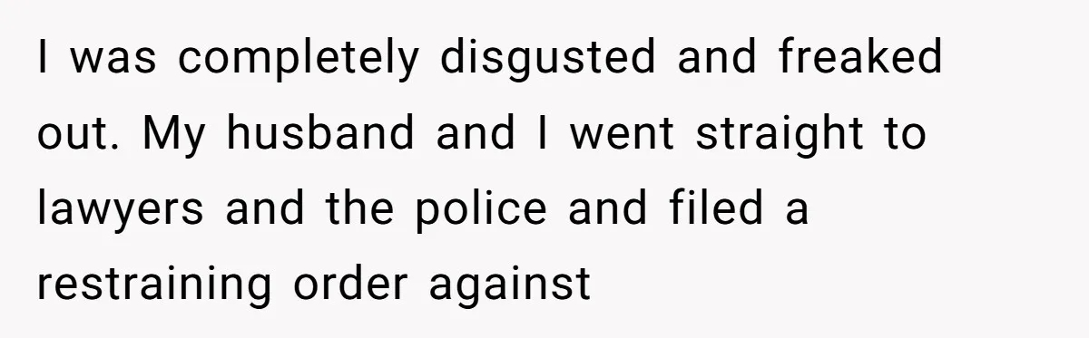 I was completely disgusted and freaked out. My husband and I went straight to lawyers and the police and filed a restraining order against